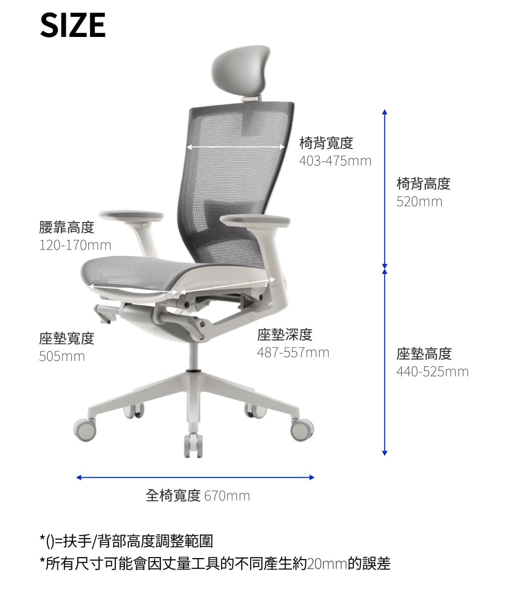 SIZE腰靠高度120-170mm椅背寬度403-475mm椅背高度520mm座墊寬度座墊深度505mm487-557mm座墊高度440-525mm全椅寬度 670mm*()=扶手/背部高度調整範圍*所有尺寸可能會因丈量工具的不同產生約20mm的誤差