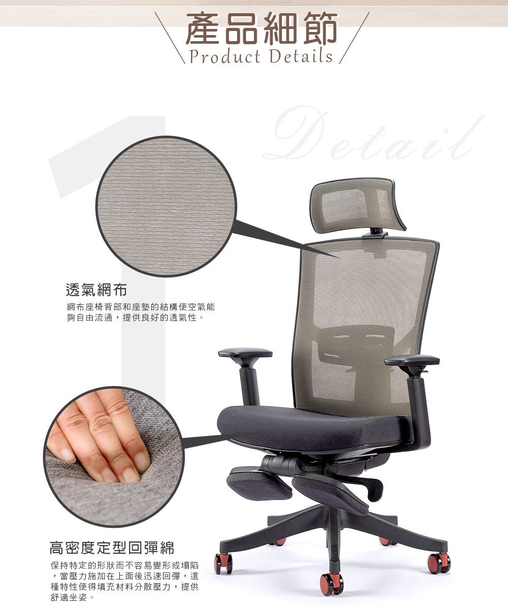 產品細節Product DetailsDetail透氣網布網布座椅背部和座墊的結構使空氣能夠自由流通,提供良好的透氣性。高密度定型回彈綿保持特定的形狀而不容易變形或塌陷,當壓力施加在上面後迅速回彈,這種特性使得填充材料分散壓力,提供舒適坐姿。