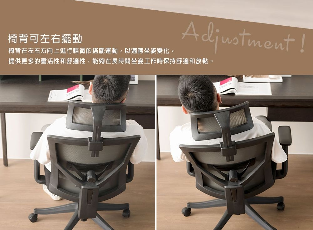 椅背可左右擺動椅背在左右方向上進行輕微的搖擺運動,以適應坐姿變化,提供更多的靈活性和舒適性,能夠在長時間坐姿工作時保持舒適和放鬆。Adjustment!
