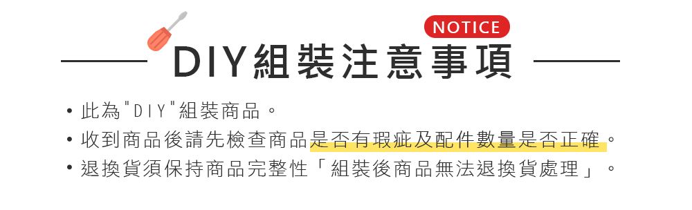 NOTICEDIY組裝注意事項此為DIY組裝商品收到商品後請先檢查商品是否有瑕疵及配件數量是否正確。退換貨須保持商品完整性「組裝後商品無法退換貨處理」。