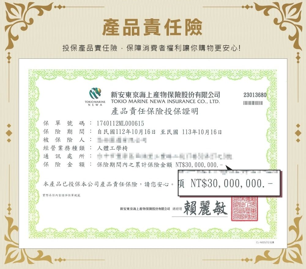 產品責任險投保產品責任險保障消費者權利讓你購物更安心!新安東京海上保險股份有23013680TOKIO MARINENEWATOKIO MARINE NEWA INSURANCE CO, LTD.產品責任保險投保證明保單號碼 1740112ML000615保險期間:自民國112年10月16日至民國113年10月16日被保險:限公司經營業務種類: 人體工學椅通訊處所:保險金額:保險期間內之累計保險金額 NT$30,000,000.本產品已投保本公司產品責任保險,請您安心。 NT$30, 000, 000. 實際承保內容請詳保單規範新安東京海上產物保險股份有限公司 總經理賴麗敏CL-N005(1126)