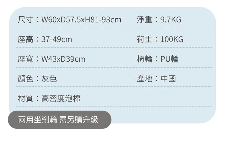 尺寸W60xD57.5xH81-93cm淨重:9.7KG座高:37-49cm荷重:100KG座:W43xD39cm椅輪:PU輪顏色:灰色產地:中國材質:高密度泡棉兩用坐剎輪 需另購升級