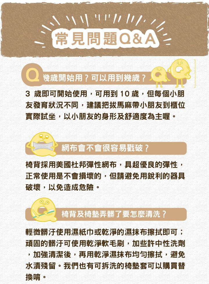 常見問題Q&A歲開始用?可以用到幾歲?3 歲即可開始使用,可用到10歲,但每個小朋友發育狀況不同,建議把拔馬麻帶小朋友到櫃位實際試坐,以小朋友的身形及舒適度為主喔。網布會不會很容易戳破?椅背採用美國杜邦彈性網布,具超優良的彈性,正常使用是不會損壞的,但請避免用銳利的器具破壞,以免造成危險。椅背及椅墊弄髒了要怎麼清洗?輕微髒汙使用濕紙巾或乾淨的濕抹布擦拭即可;頑固的髒汙可使用乾淨軟毛刷,加些許中性洗劑,加強清潔後,再用乾淨濕抹布擦拭,避免水漬殘留。我們也有可拆洗的椅墊套可以購買替換唷。