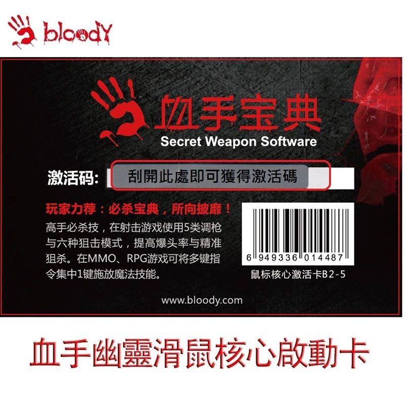 手宝典Secret Weapon Software激活码: 刮開此處即可獲得激活碼玩家力荐:必杀宝典,所向披靡高手必杀技,在射击游戏使用5类调枪与六种狙击模式,提高爆头率与精准狙杀。在MMO、RPG游戏可将多键指令集中1键施放魔法技能。www.bloody.com6949336014487鼠标核心激活卡B2-5血手幽靈滑鼠核心啟動卡
