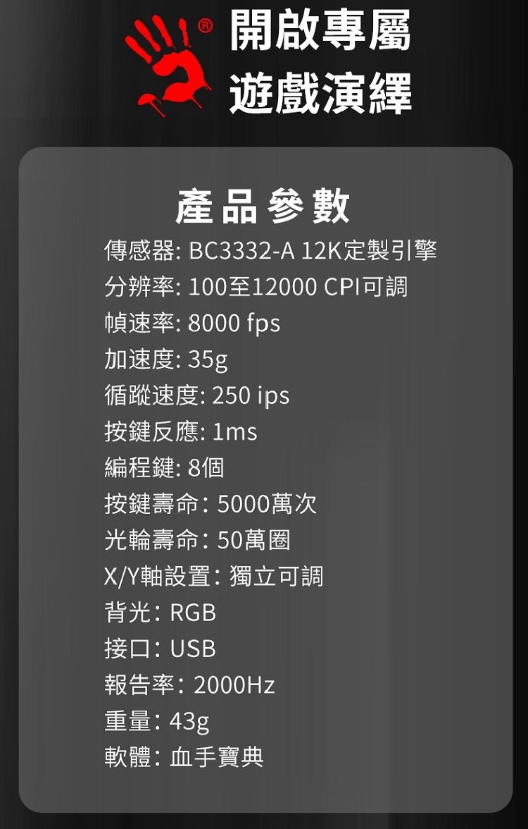 開啟專屬遊戲演繹產品參數傳感器BC3332-A12K定製引擎分辨率:100至12000 CPI可調幀速率:8000 fps加速度: 35g循蹤速度: 250 ips按鍵反應:1ms編程鍵:8個按鍵壽命:5000萬次光輪壽命:50萬圈X/Y軸設置:獨立可調背光:RGB接口:USB報告率:2000Hz重量:43g軟體:血手寶典