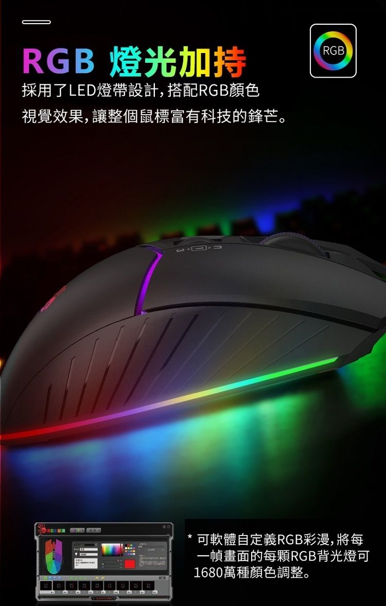 RGB 燈光加持採用了LED燈帶設計,搭配RGB顏色視覺效果,讓整個鼠標富有科技的鋒芒。 RGB可軟體自定義RGB彩漫,將每一幀畫面的每顆RGB背光燈可1680萬種顏色調整。