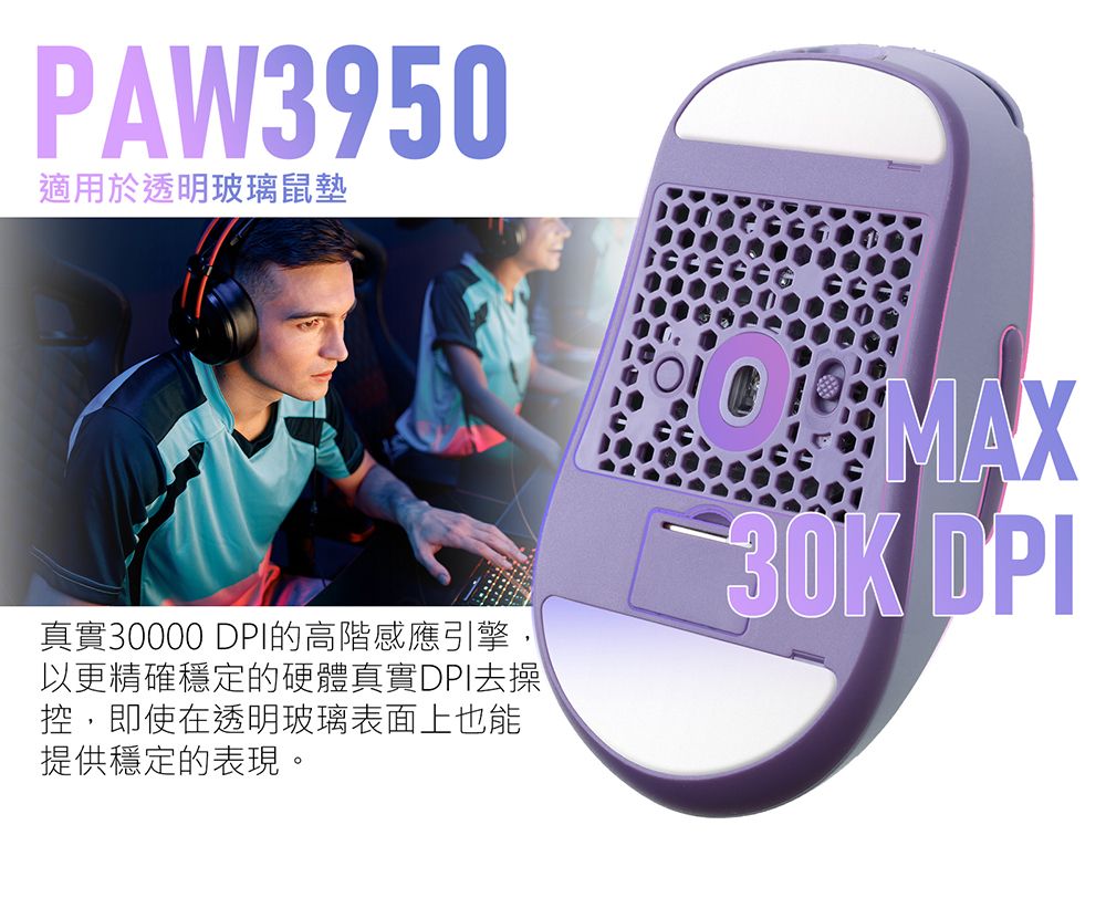 PAW3950適用於透明玻璃鼠墊真實30000 DPI的高階感應引擎,以更精確穩定的硬體真實DPI去操控,即使在透明玻璃表面上也能提供穩定的表現。MAX30K DPI