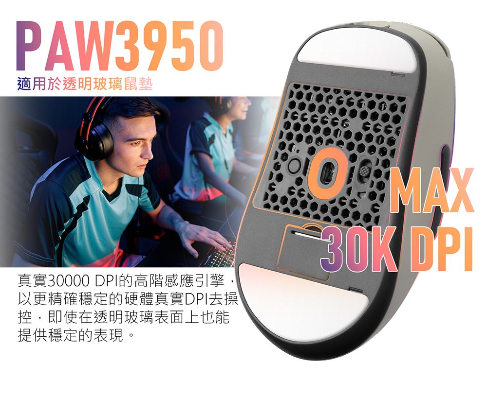 PAW3950適用於透明玻璃鼠墊真實30000 DPI的高階感應引擎,以更精確穩定的硬體真實DPI去操控,即使在透明玻璃表面上也能提供穩定的表現。 MAX DPI