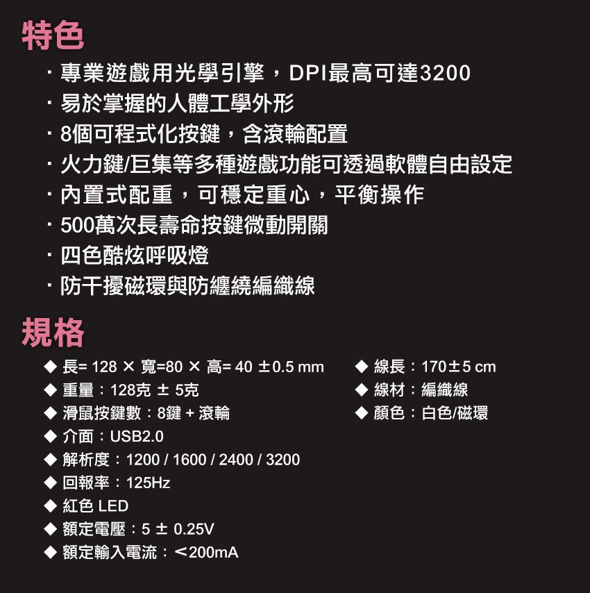 特色專業遊戲用光學引擎,DPI最高可達3200易於掌握的人體工學外形8個可程式化按鍵,含滾輪配置·火力鍵/巨集等多種遊戲功能可透過軟體自由設定·內置式配重,可穩定重心,平衡操作·500萬次長壽命按鍵微動開關·四色酷炫呼吸燈·防干擾磁環與防纏繞編織線規格長= 128寬=80高=40±0.5 重量:128克 ±5克滑鼠按鍵數:8鍵+滾輪介面:USB2.0解析度:1200/1600/2400/3200回報率:125Hz紅色 LED額定電壓:5±0.25V額定輸入電流:200mA線長:170±5cm線材:編織線顏色:白色/磁環