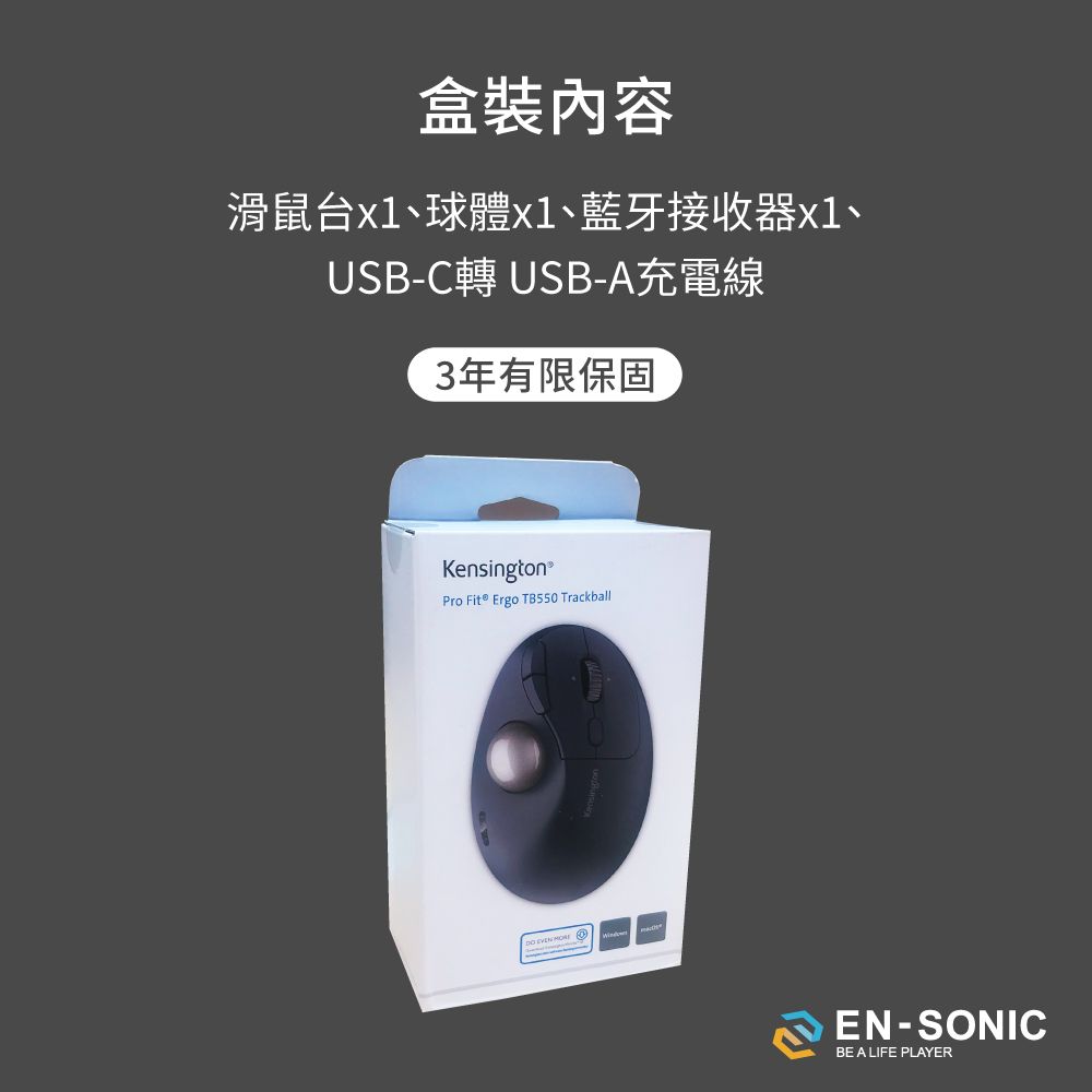 盒裝內容滑鼠台、球體x1、藍牙接收器x1、USB-C USB-A充電線3年有限保固Kensington®Pro Fit® Ergo TB550 Trackball   EN-SONICBE A LIFE PLAYER