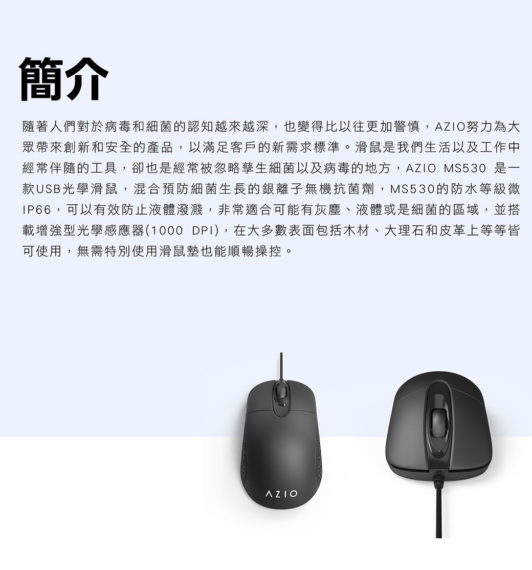 簡介隨著人們對於病毒和細菌的認知越來越深,也變得比以往更加警慎,AZIO努力為大眾帶來創新和安全的產品,以滿足客戶的新需求標準。滑鼠是我們生活以及工作中經常伴隨的工具,卻也是經常被忽略孳生細菌以及病毒的地方,AZIO MS530 是一款USB光學滑鼠,混合預防細菌生長的銀離子無機抗菌劑,MS530的防水等級微IP66,可以有效防止液體潑濺,非常適合可能有灰塵、液體或是細菌的區域,並搭載增強型光學感應器(1000 DPI),在大多數表面包括木材、大理石和皮革上等等皆可使用,無需特別使用滑鼠墊也能順暢操控。