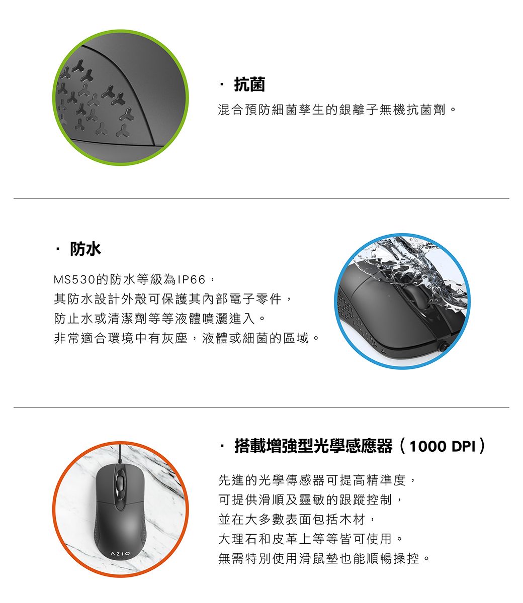 抗菌混合預防細菌孳生的銀離子無機抗菌劑。防水MS530的防水等級為IP66,其防水設計外殼可保護其內部電子零件,防止水或清潔劑等等液體噴灑進入。非常適合環境中有灰塵,液體或細菌的區域。搭載增強型光學感應器(1000 DPI)先進的光學傳感器可提高精準度,可提供滑順及靈敏的跟蹤控制,並在大多數表面包括木材,大理石和皮革上等等皆可使用。無需特別使用滑鼠墊也能順暢操控。