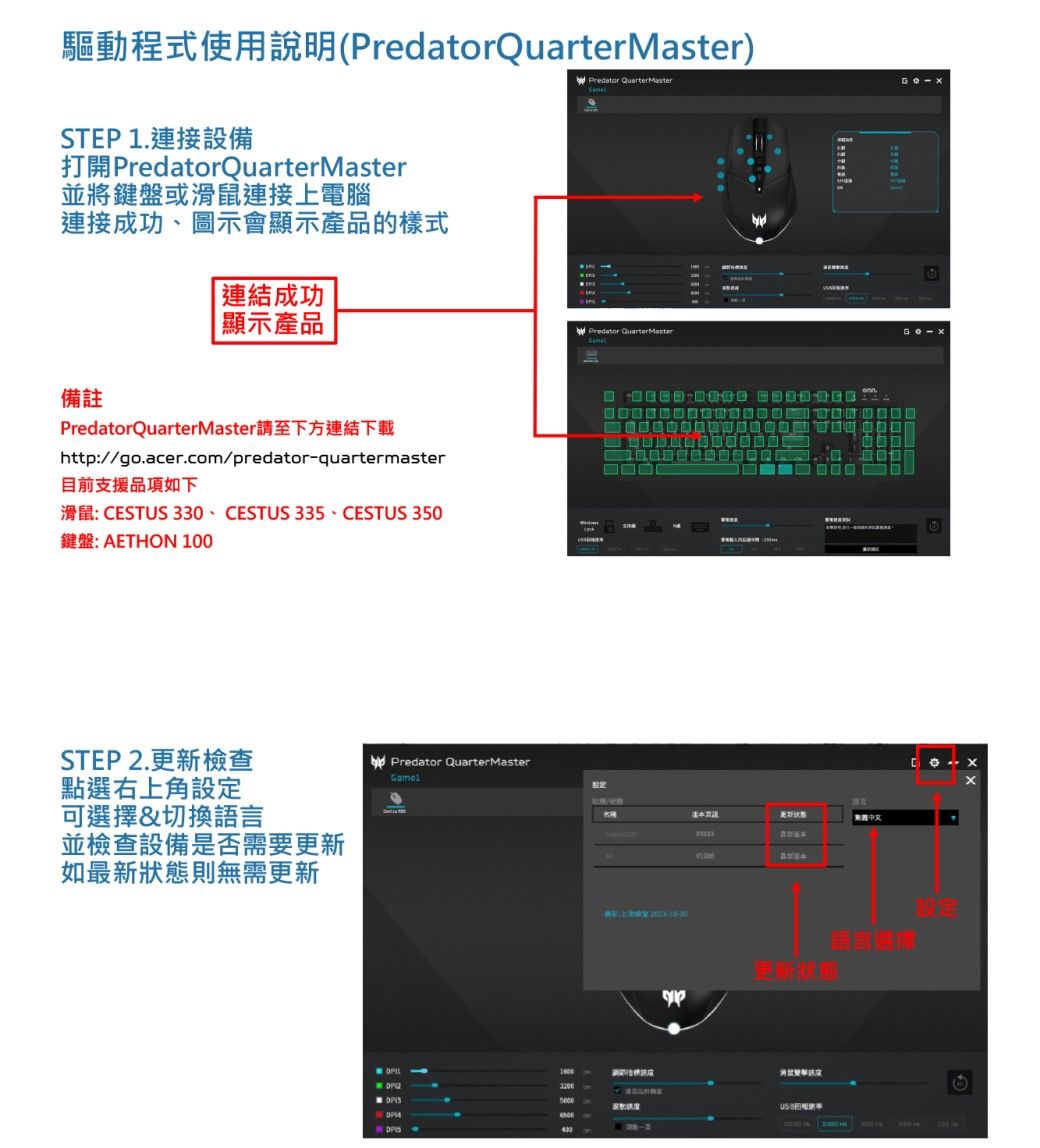 驅動程式使用說明(PredatorQuarterMaster)Predator QuarterMasterSTEP1.連接設備打開 PredatorQuarterMaster並將鍵盤或滑鼠連接上電腦連接成功、圖示會顯示產品的樣式備註連結成功顯示產品PredatorQuarterMaster請至下方連結下載http://go.acer.com/predatorquartermaster目前支援品項如下滑鼠: CESTUS 330、CESTUS 335、CESTUS 350鍵盤: AETHON 100STEP 2.更新檢查點右上角設定可選擇&切換語言並檢查設備是否需要更新如最新狀態則無需更新Predator QuarterMaster- Predator QuarterMaster中文 語言選擇更新狀態 選  設定