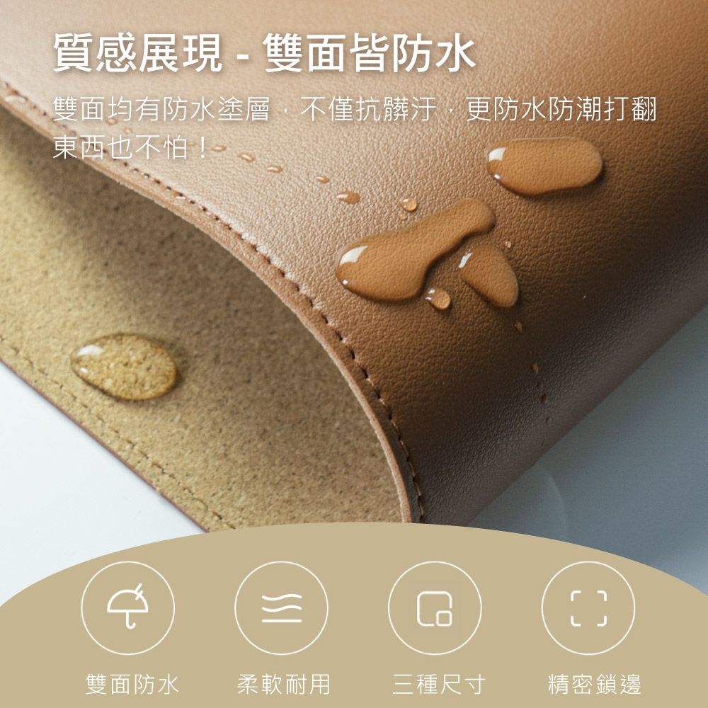 質感展現 - 雙面皆防水雙面均有防水塗層,不僅抗髒汙更防水防潮打翻東西也不怕!雙面防水柔軟耐用三種尺寸精密鎖邊