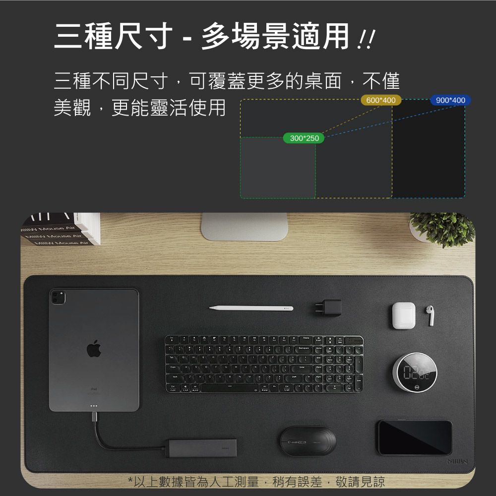 三種尺寸 - 多場景適用!!三種不同尺寸可覆蓋更多的桌面,不僅美觀,更能靈活使用600400      A300250900400*以上數據皆為人工測量,稍有誤差,敬請見諒