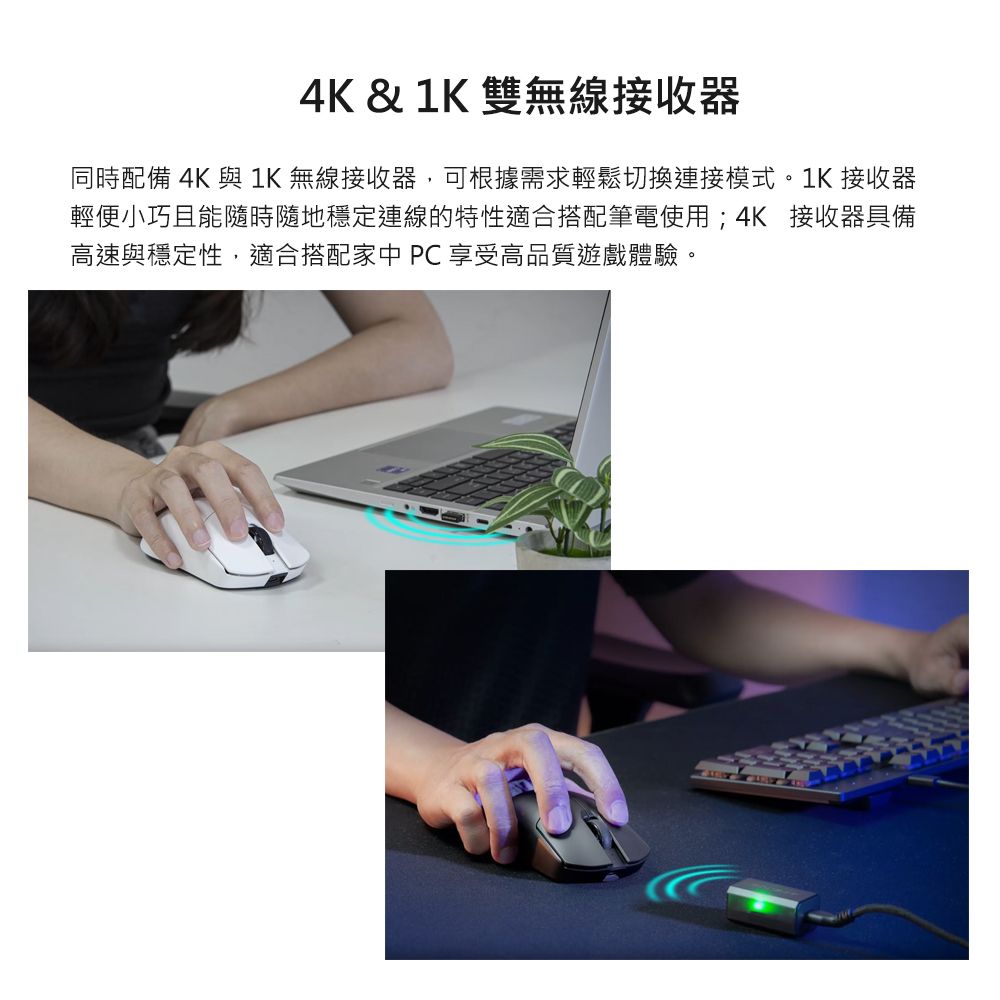 4K &amp; 1K 雙無線接收器同時配備 4K 與 1K 無線接收器,可根據需求輕鬆切換連接模式。1K 接收器輕便小巧且能隨時隨地穩定連線的特性適合搭配筆電使用;4K 接收器具備高速與穩定性,適合搭配家中PC享受高品質遊戲體驗。