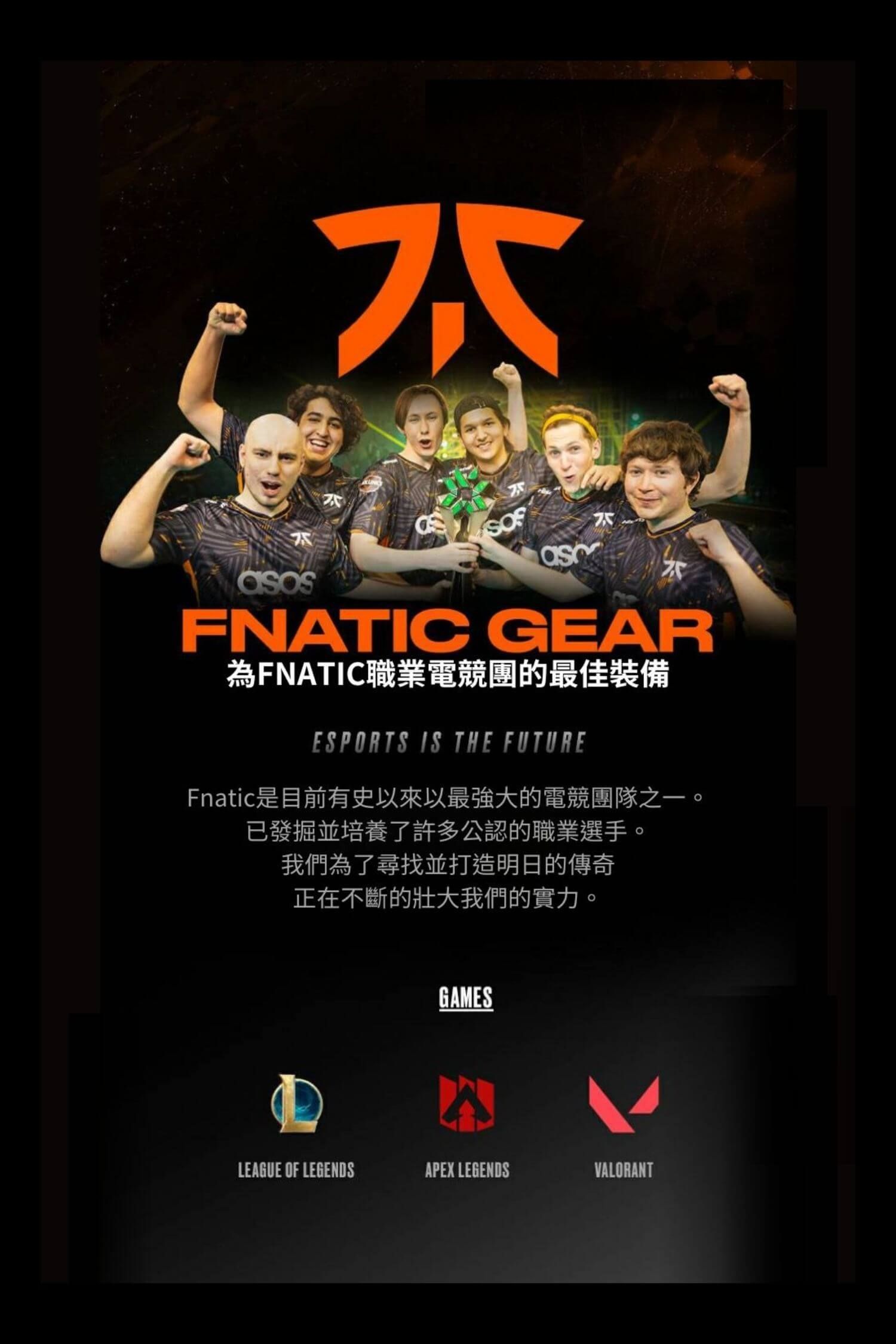 FNATIC GEAR為FNATIC職業電競團的最佳裝備ESPORTS IS THE FUTUREFnatic是目前有史以來以最強大的電競團隊之一。已發掘並培養了許多公認的職業選手。我們為了尋找並打造明日的傳奇正在不斷的壯大我們的實力。GAMESLEAGUE OF LEGENDSAPEX LEGENDSVALORANT