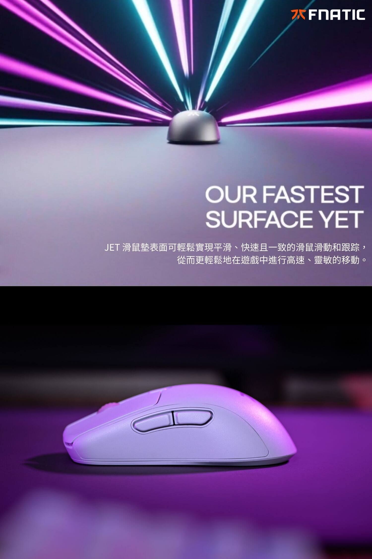 OUR FASTESTSURFACE YETJET 滑鼠墊表面可輕鬆實現平滑、快速且一致的滑鼠滑動和跟踪從而更輕鬆地在遊戲中進行高速、靈敏的移動。