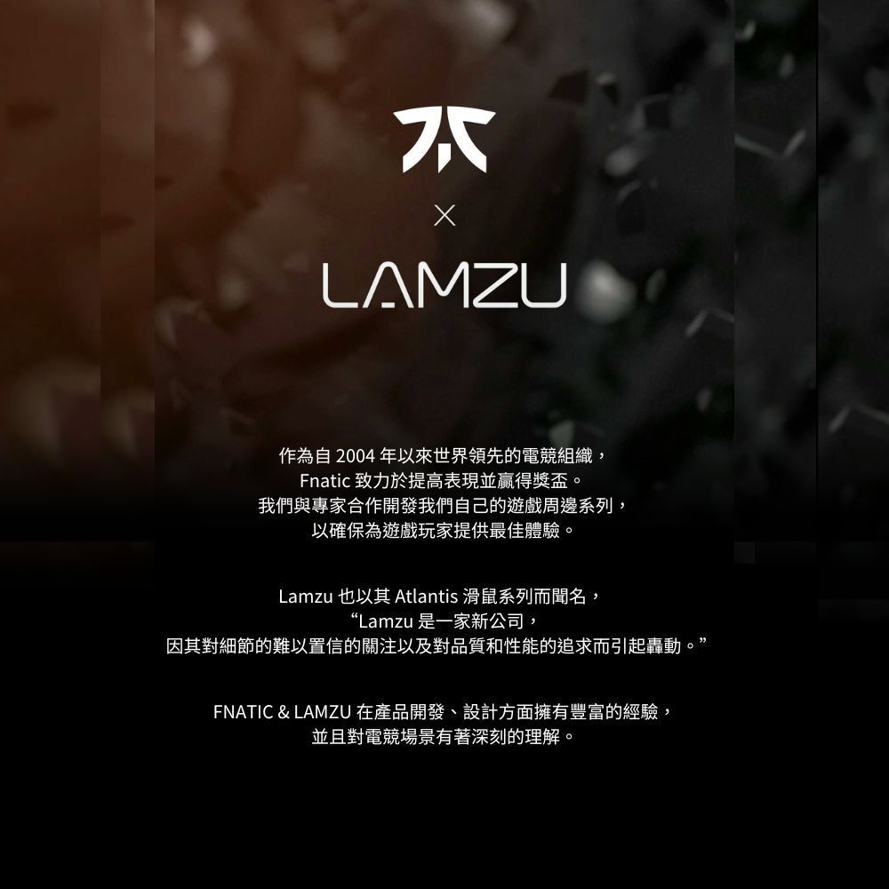 LAMZU作為自2004年以來世界領先的電競組織,Fnatic 致力於提高表現並贏得獎盃。我們與專家合作開發我們自己的遊戲周邊系列,以確保為遊戲玩家提供最佳體驗。Lamzu 也以其 Atlantis 滑鼠系列而聞名,“Lamzu 是一家新公司,因其對細節的難以置信的關注以及對品質和性能的追求而引起轟動。’FNATIC & LAMZU 在產品開發、設計方面擁有豐富的經驗,並且對電競場景有著深刻的理解。