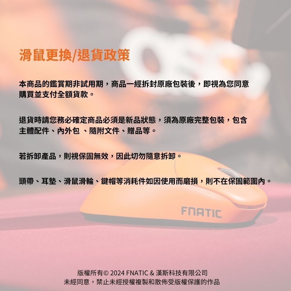 滑鼠更換/退貨政策本商品的鑑賞期非試用期,商品一經拆封原廠包裝後,即視為您同意購買並支付全額貨款。退貨時請您務必確定商品必須是新品狀態,須為原廠完整包裝,包含主體配件、外包、隨附文件、贈品等。若拆卸產品,則視保固無效,因此切勿隨意拆卸。頭帶、耳墊、滑鼠滑輪、鍵帽等消耗件如因使用而磨損,則不在保固範圍內。FNATIC版權所有© 2024 FNATIC &漢斯科技有限公司未經同意,禁止未經授權複製和散佈受版權保護的作品