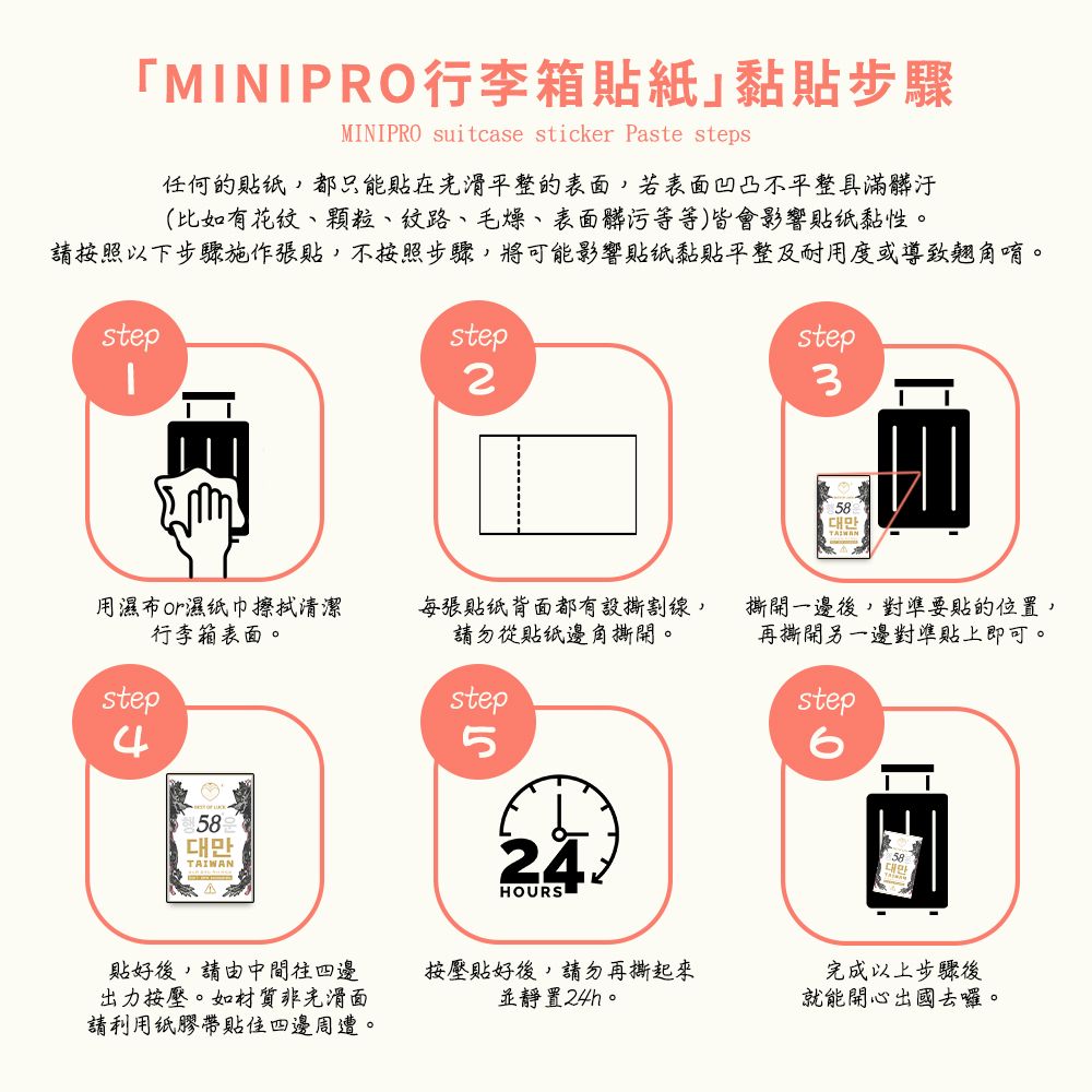 MINIPRO行李箱貼紙黏貼步驟MINIPRO suitcase sticker Paste steps任何的都只能貼在平整的表面若表面凹凸不平整具滿髒汙(比如有花紋、顆粒、、毛燥、表面髒污等等)皆會影響貼黏性請按照以下步驟施作張貼,不按照步驟,將可能影響貼纸黏貼平整及耐用度或導致翹角唷。stepstep2用濕布濕纸巾擦拭清潔行李箱表面。每張貼纸背面都有設撕割線,請勿從貼纸邊角撕開。step4step58TAIWAN524HOURSstep3대만撕開一邊後,對準要貼的位置,再撕開另一邊對準貼上即可。step貼好後,請由中間往四邊出力按壓。如材質非光滑面請利用纸膠帶貼四邊周遭。按壓貼好後,請勿再撕起來並靜置24h。完成以上步驟後就能開心出國去囉。