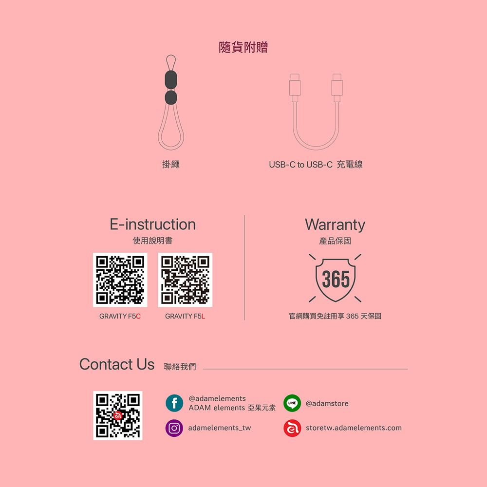 掛繩E-instruction隨貨附贈USB-C to USB-C 充電線Wrranty使用說明書產品保固365GRAVITY F5CGRAVITY F5L官網購買免註冊享 365天保固Contact Us 聯絡我們f@adamelementsADAM elements 亞果元素a adamelements_twLINE @adamstoreastoretw.adamelements.com