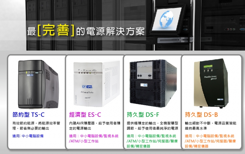 最[完善的電源解決方案節約型 T-C經濟型ES-C持久型 DS-F有效節約能源,將能源效率管理,節省無必要的輸出內建AVR穩壓器,給予使用者穩定的電源輸出適用 中小電腦設備適用:中小電腦設備/監視系統/ATM/小型工作站提供極穩定的輸出,全機智慧型調節,給予使用者最純淨的電源適用:中小電腦設備/監視系統/ATM/小型工作站/伺服器/醫療設備/精密儀器S持久型 DS-B輸出絕對不中斷,電源品質皆能維持最高水準適用:中小電腦設備/監視系統/ATM/小型工作站/伺服器/醫療設備/精密儀器