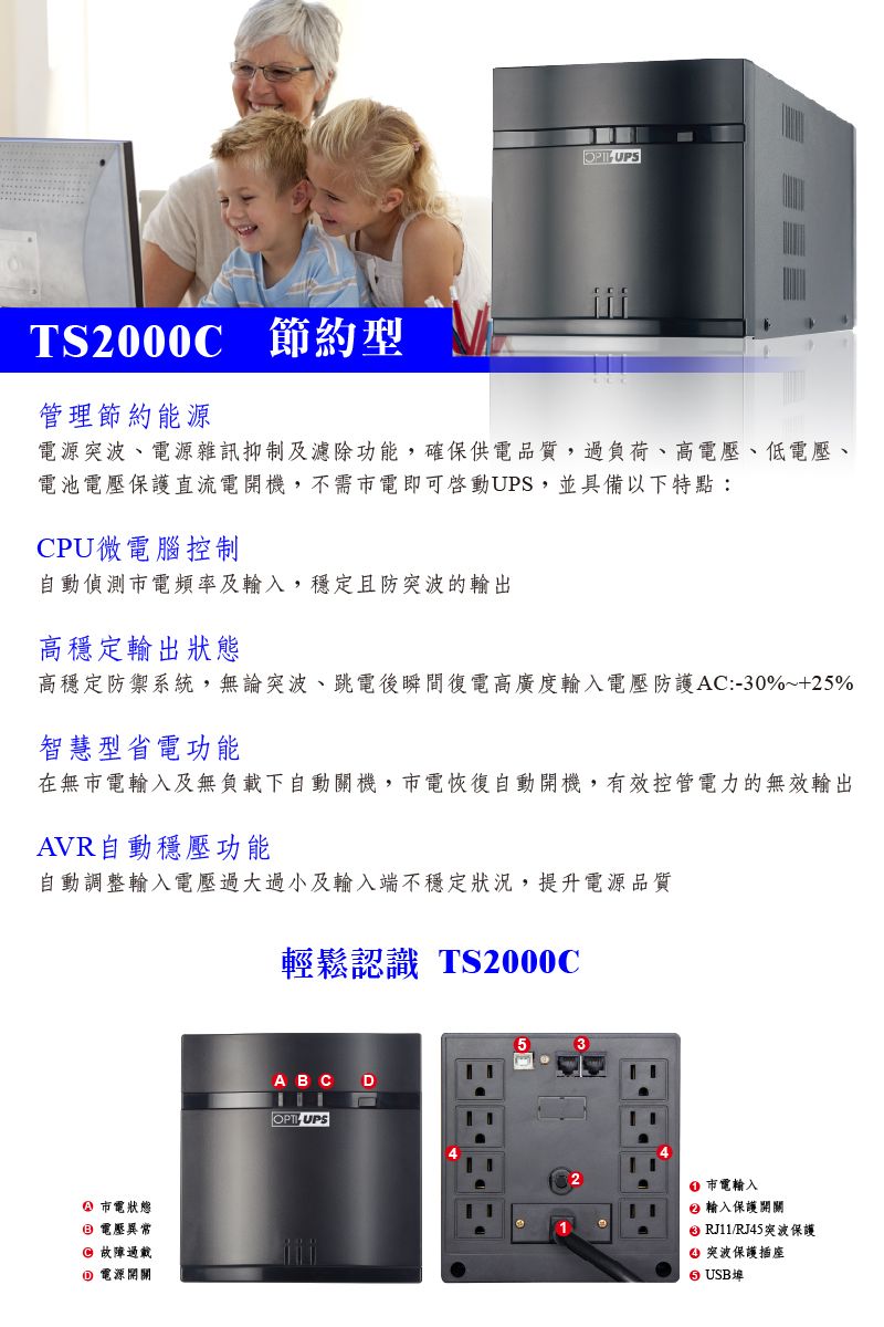 TS2000C 節約型管理節約能源 UPS電源突波、電源雜訊抑制及濾除功能,確保供電品質,過負荷、高電壓、低電壓、電池電壓保護直流電開機,不需電即可啟動UPS,並具備以下特點:CPU微電腦控制自動偵測電頻率及輸入,穩定且防突波的輸出高穩定輸出狀態高穩定防禦系統,無論突波、跳電後瞬間復電高廣度輸入電壓防護AC:30%~+25%智慧型省電功能在無市電輸入及無負載下自動關機,市電恢復自動開機,有效控管電力的無效輸出AVR自動穩壓功能自動調整輸入電壓過大過小及輸入端不穩定狀況,提升電源品質輕鬆認識 TS2000C市電狀態 電壓異常 故障過載 電源開關A B C D-UPS市電輸入輸入保護開關 RJ11/RJ45突波保護 突波保護插座 USB埠