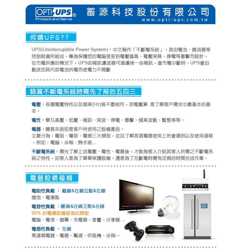 UPS蓄源科技股份有限公司Protect and Servewww.opti-ups.com.tw何謂UPS??UPS(Uninterruptible Power System),中文稱作「不斷電系統」,其由電池換流等控制設備所組成專為保護您的電腦免受到電壓偏高、電壓突降、停電等衝擊而設計。在電供應的情況下,UPS的雜訊濾波器可過濾掉一些雜訊。當市電中斷時,UPS會自動改由其内部電池供電而使電力不間斷購買不斷電系統時需先了解的五四三電壓:各國電壓特性以及頻率(Hz)皆不盡相同,故電壓算 是了解客戶需求中最基的基本。電性:舉凡高壓、低壓、雜訊、突波、停電、雷擊、頻率波動、暫態等等。電器:簡易來說即是客戶所使用之設備產品:主要分為:電阻、電容、電感三大類型,並且了解各項電器使用上所會遇到以及使用過程,例如:電腦、冰箱、熱水瓶不斷電系統:需先了解上述電壓、電性、電器後,才能為客人介紹其客人所需之不斷電系統之特性,如客人是為了單單保護設備,還是為了在斷電時需有足夠的時間完成作業。電器設備種類電阻性負載 : 離線&在線互動&在線燈泡、電湯匙電容性負載:離線&在線互動&在線95% 的電器設備皆為此類型電腦、電視、螢幕、充電器、音響、分享器電感性負載 : 在線馬達類電器、電扇、幫浦、吹風機、冰箱…