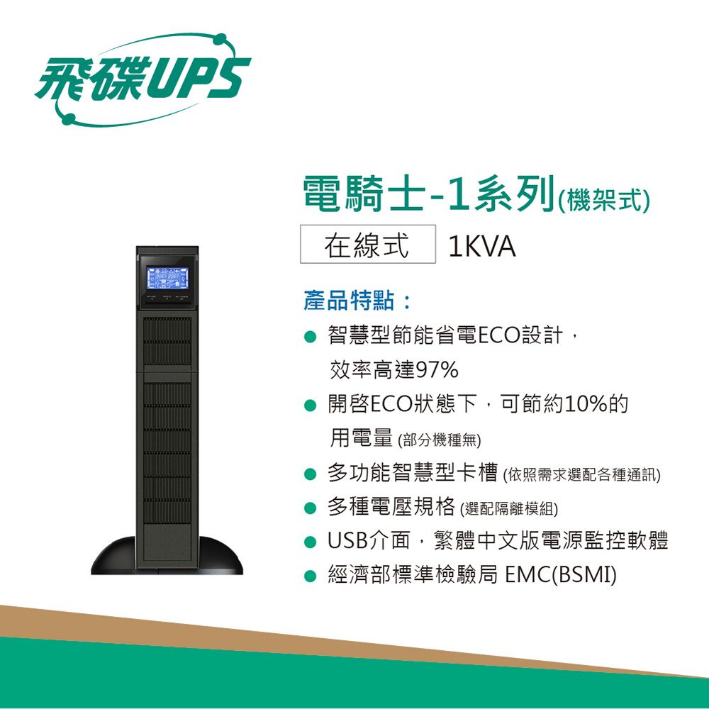 飛碟UPS電騎士-1系列(機架式)在線式 1KVA產品特點:智慧型節能省電ECO設計,效率高達97%開啓ECO狀態下,可節約10%的用電量(部分機種無)多功能智慧型卡槽(依照需求選配各種通訊)多種電壓規格(選配隔離模組)USB介面,繁體中文版電源監控軟體經濟部標準檢驗局 EMC(BSMI)