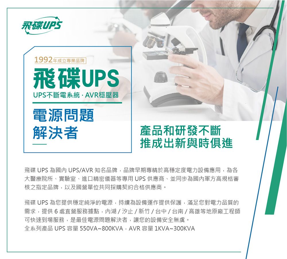 飛碟UPS1992年成立專業品牌 飛碟UPSUPS不斷電系統穩壓器電源問題解決者產品和研發不斷推成出新與時俱進飛碟UPS 為UPS/AVR知名品牌,品牌早期專精於高穩定度電力設備應用,為各大醫療院所、實驗室、進口精密儀器等專用UPS供應商、並同步為軍方高規格審核之指定品牌,以及國營單位共同採購契約合格供應商。飛碟UPS 為您提供穩定純淨的電源,持續為設備運作提供保護,滿足您對電力品質的需求,提供6處直營服務據點,湖/汐止/新竹/台中/台南/高雄等地原廠工程師可快速到場服務,是最佳電源問題解決者,讓您的設備安全無虞。全系列產品 UPS 容量 550VA~800KVA,AVR 容量 1KVA~300KVA