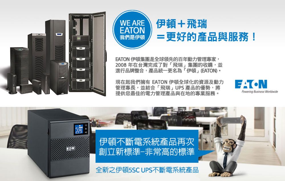 WEARE 伊頓+飛瑞我們是伊頓=更好的產品與服務!EATON 伊頓集團是全球領先的百年動力管理專家,2008年在台灣完成了對飛瑞集團的收購,並進行品牌整合,產品統一更名為「伊頓(EATON)。現在起我們擁有 EATON 伊頓全球化的資源及動力管理專長,並結合「飛瑞」UPS產品的優勢,將提供您最佳的電力管理產品與在地的專業服務。EATONPowering Business Worldwide伊頓不斷電系統產品再次創立新標準非常高的標準全新之伊頓5SC UPS不斷電系統產品