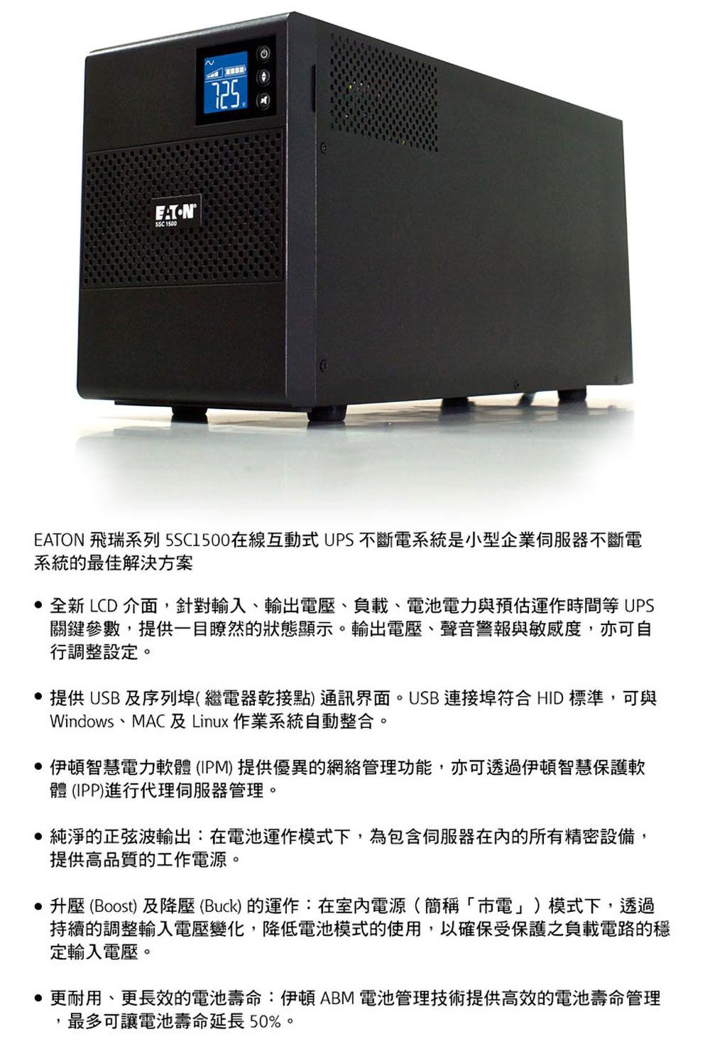 1500EATON 飛瑞系列 在線互動式UPS不斷電系統是小型企業不斷電系統的最佳解決方案 全新LCD 介面針對輸入輸出電壓負載、電池電力與預估運作時間等UPS關鍵參數,提供一目瞭然的狀態顯示。輸出電壓、聲音警報與敏感度,亦可自行調整設定。 提供USB及序列埠(繼電器乾接點)通訊界面。USB 連接埠符合 HID 標準,可與Windows、MAC 及Linux作業系統自動整合。伊頓智慧電力軟體(IPM)提供優異的網絡管理功能,亦可透過伊頓智慧保護軟體(IPP)進行代理伺服器管理。純淨的正弦波輸出:在電池運作模式下,為包含伺服器的所有精密設備,提供高品質的工作電源。 升壓 (Boost)及降壓(Buck)的運作:在室內電源(簡稱「電」)模式下,透過持續的調整輸入電壓變化,降低電池模式的使用,以確保受保護之負載電路的定輸入電壓。 更耐用、更長效的電池壽命:伊頓ABM 電池管理技術提供高效的電池壽命管理,最多可讓電池壽命延長50%。