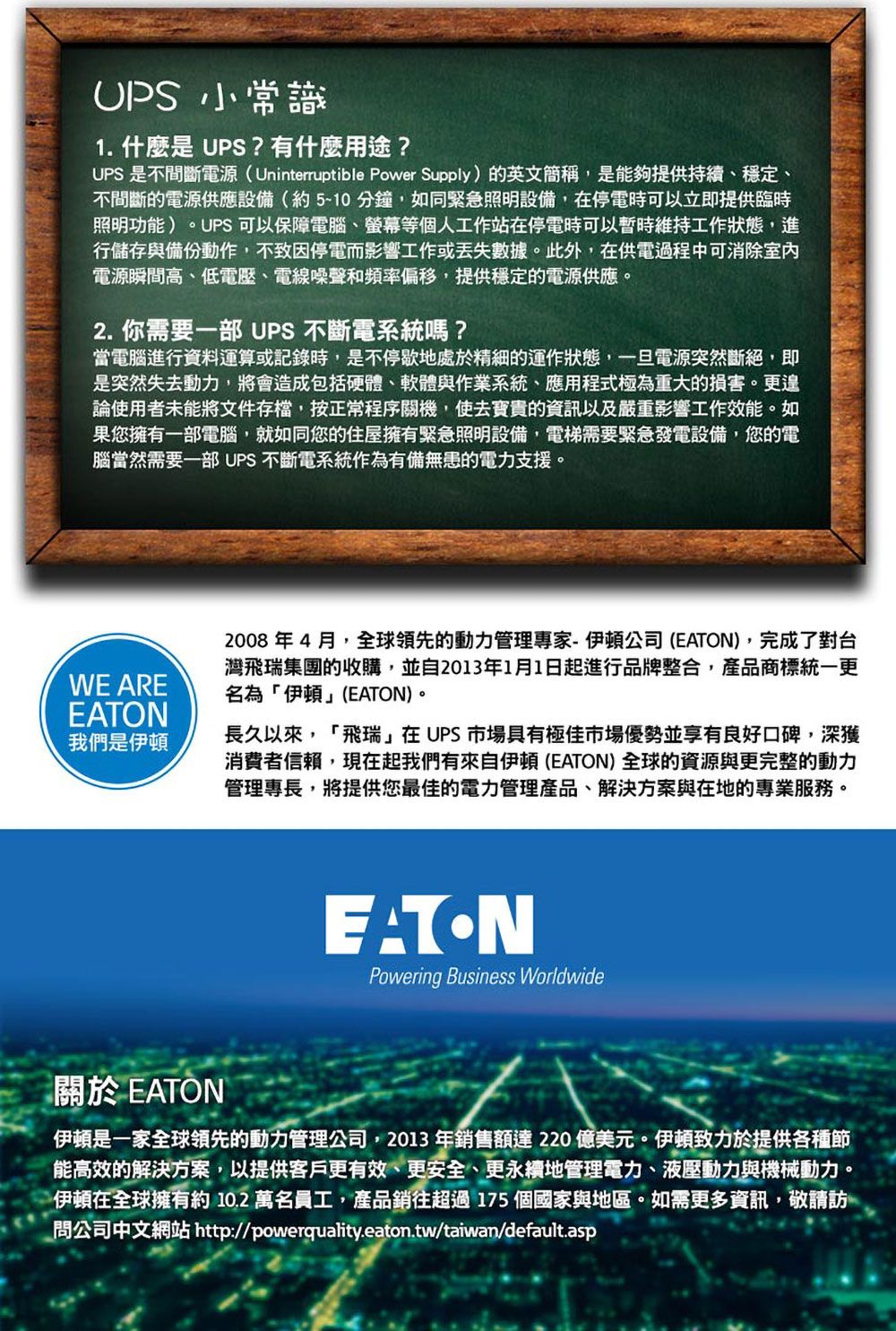 小常識1. 什麼是UPS?有什麼用途?UPS是不間斷電源(Uninterruptible Power Supply)英文簡稱,是能夠提供持續、穩定、不間斷的電源供應設備(約510分鐘,如同緊急照明設備,在停電時可以立即提供臨時照明功能)UPS 可以保障電腦、螢幕等個人工作站在停電時可以暫時維持工作狀態,進行儲存與備份動作,不致因停電而影響工作或數據。此外,在供電過程中可消除室內電源瞬間高、低電壓、電線噪聲和頻率偏移,提供穩定的電源供應。2. 你需要一部 UPS 不斷電系統嗎?當電腦進行資料運算或記錄時,是不停歇地處於精細的運作狀態,一旦電源突然斷絕,即是突然失去動力,將會造成包括硬體、軟體與作業系統、應用程式極為重大的損害。更遑論使用者未能將文件存檔,按正常程序關機,使去寶貴的資訊以及嚴重影響工作效能。如果您擁有一部電腦,就如同您的住屋擁有緊急照明設備,電梯需要緊急發電設備,您的電腦當然需要一部 UPS不斷電系統作為有備無患的電力支援。WE AREEATON我們是伊頓2008年4月,全球領先的動力管理專家-伊頓公司 (EATON),完成了對台灣飛瑞集團的收購,並自2013年1月1日起進行品牌整合,產品商標統一更名為「伊頓」(EATON)。長久以來,「飛瑞」在UPS市場具有極佳市場優勢並享有良好口碑,深獲消費者信賴,現在起我們有來自伊頓(EATON)全球的資源與更完整的動力管理專長,將提供您最佳的電力管理產品、解決方案與在地的專業服務。EATONPowering Business Worldwide關於 EATON伊頓是一家全球領先的動力管理公司,2013年銷售額達220億美元。伊頓致力於提供各種節能高效的解決方案,以提供客戶更有效、更安全、更永續地管理電力、液壓動力與機械動力。伊頓在全球擁有約10.2 萬名員工,產品銷往超過175個國家與地區。如需更多資訊,敬請訪問公司中文網站 http://powerquality.eaton.tw/taiwan/default.asp