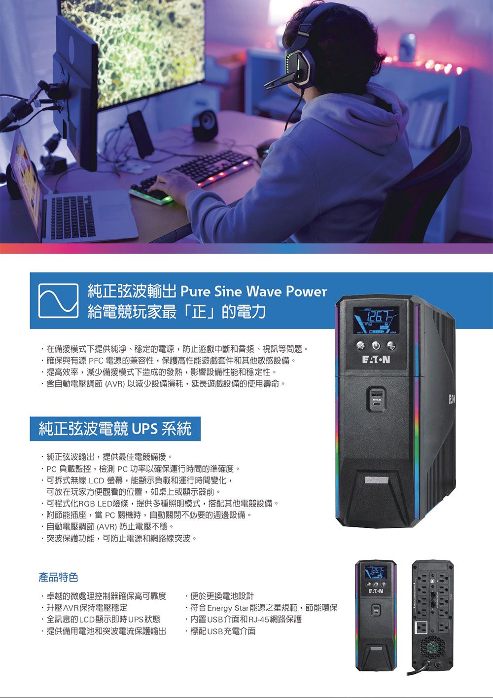 純正弦波 Pure Sine Wave Power給電競玩家最「正」的電力在備模式下提供純淨穩定的電源防止遊戲中斷和音頻、視訊等問題確保與有源 PFC 電源的兼容性保護高性能遊戲套件和其他敏感設備。提高效率,減少備援模式下造成的發熱,影響設備性能和穩定性。含自動電壓調節(AVR)以減少設備損耗,延長遊戲設備的使用壽命。純正弦波電競 UPS 系統純正弦波輸出,提供最佳電競備援。PC負載監控,檢測PC功率以確保運行間的準確度。可拆式無線 LCD 螢幕,能顯示負載和運行時間變化,可放在玩家方便觀看的位置,如桌上或顯示器。可程式化RGB LED燈條,提供多種照明模式,搭配其他電競設備。,附節能插座。 PC 關機時,自動關閉不必要的週邊設備。自動電壓調節 (AVR) 防止電壓不穩。突波保護功能,可防止電源和網路線突波。產品特色卓越的微處理控制器確保高可靠度升壓AVR保持電壓穩定全訊息的LCD顯示即時UPS狀態提供備用電池和突波電流保護輸出便於更換電池設計符合Energy Star 能源之星規範,節能環保·USB介面和RJ45網路保護標配USB充電介面-