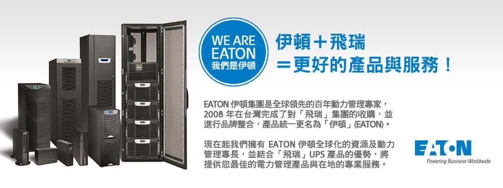 WEARE 伊頓+飛瑞我們是伊頓=更好的產品與服務!EATON 伊頓集團是全球領先的百年動力管理專家,2008年在台灣完成了對飛瑞集團的收購,並進行品牌整合,產品統一更名為「伊頓(EATON)。現在起我們擁有 EATON 伊頓全球化的資源及動力管理專長,並結合「飛瑞」UPS產品的優勢,將提供您最佳的電力管理產品與在地的專業服務。EATONPowering Business Worldwide