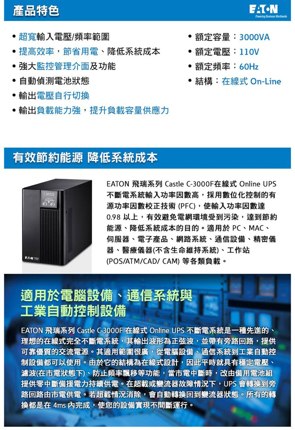 產品特色超寬輸入電壓/頻率範圍提高效率,節省用電、降低系統成本EATON  額定容量:3000VA額定電壓:110V監控管理介面及功能 自動偵測電池狀態輸出電壓自行切換輸出負載能力強,提升負載容量供應力額定頻率:60Hz結構:在線式 On-Line有效節約能源 降低系統成本EATON 飛瑞系列 Castle C-3000F在線式 Online UPS不斷電系統輸入功率因數高,採用數位化控制的有源功率校正技術(PFC),使輸入功率因數達0.98 以上,有效避免電網環境受到污染,達到節約能源、降低系統成本的目的。適用於PC、MAC、伺服器、電子產品、網路系統、通信設備、精密儀器、醫療儀器(不含生命維持系統)、工作站(POS/ATM/CAD/CAM)等各類負載。適用於電腦設備、通信系統與工業自動控制設備EATON 飛瑞系列 Castle C-3000F 在線式 Online UPS 不斷電系統是一種先進的、理想的在線式完全不斷電系統,其輸出波形為正弦波,並帶有旁路回路,提供可靠優質的交流電源。其適用範圍很廣,從電腦設備、通信系統到工業自動控制設備都可以使用。由於它的結構為在線式設計,因此平時就具有穩定電壓、濾波(在電狀態下)、防止頻率飄移等功能,當市電中斷時,改由備用電池組提供零中斷備援電力持續供電。在超載或變流器故障情況下,UPS 會轉換到旁路回路由市電供電。若超載情況消除,會自動轉換回到變流器狀態。所有的轉換都是在4ms 完成,使您的設備實現不間斷運行。