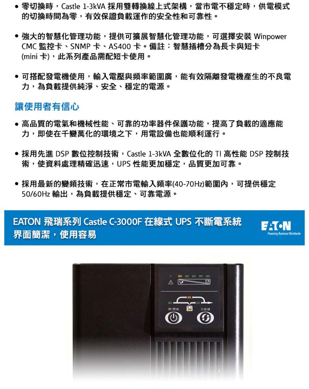 零切換時,Castle 1-3KVA 採用雙轉換線上式架構,當市電不穩定時,供電模式切換時間為零,有效保證負載運作的安全性和可靠性。的智慧化管理功能,提供可擴展智慧化管理功能,可選擇安裝 WinpowerCMC 監控卡、SNMP卡、AS400卡。備註:智慧插槽分為長卡與短卡(mini卡),此系列產品需配短卡使用。 可搭配發電機使用,輸入電壓與頻率範圍廣,能有效隔離發電機產生的不良電力,為負載提供純淨、安全、穩定的電源。讓使用者有信心高品質的電氣和機械性能、可靠的功率器件保護功能,提高了負載的適應能力,即使在千變萬化的環境之下,用電設備也能順利運行。 採用先進 DSP數位控制技術,Castle 1-3KVA 全數位化的TI 高性能 DSP 控制技術,使資料處理精確迅速,UPS 性能更加穩定,品質更加可靠。 採用最新的變頻技術,在正常市電輸入頻率(40-70Hz)範圍內,可提供穩定50/60Hz 輸出,為負載提供穩定、可靠電源。EATON 飛瑞系列 Castle C- 在線式 UPS 不斷電系統界面簡潔,使用容易EATON  的④