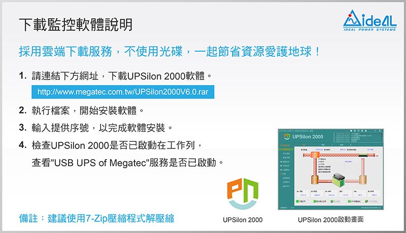 下載監控軟體說明採用雲端下載服務,不使用光碟,一起節省資源愛護地球!1. 請連結下方網址,下載 2000軟體。http://www.megatec.com.tw/UPSilon2000V6.0.rar2. 執行檔案,開始安裝軟體。3.輸入提供序號,以完成軟體安裝。4. 檢查UPSilon 2000是否已啟動在工作列,查看USB UPS of Megatec服務是否已啟動。| UPSilon 2000 POWER SYSTEMS備註:建議使用7-Zip壓縮程式解壓縮UPSilon 2000UPSilon 2000啟動畫面