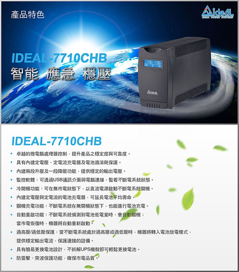 產品特色IDEAL7710CHB 110智能僬急壓IDEAL-7710CHB卓越的微電腦處理器控制,提升產品之穩定度與可靠度。 具有內建定電壓定電流充電器及電池過消耗保護。 內建兩段升壓及一段降壓功能,提供穩定的電壓。監控軟體:可透過USB通訊介面與電腦連接,監看不斷電系統狀態。 冷開機功能:可在無電狀態下,以直流電源啟動不斷電系統開機。 內建定電壓與定電流的電池充電器,可延長電池平均壽命。關機充電功能:不斷電系統在無開機狀態下,也能進行電池充電。自動重啟功能:不斷電系統偵測到電池低電量時,會自動關機;當市電恢復時,機器將自動重新啟動。過高壓/過低壓保護:當不斷電系統處於過高壓或過低壓時,機器將轉入電池放電模式,提供穩定輸出電流,保護連接的設備。 具有簡易更換電池設計,不拆解UPS機殼即可輕鬆更換電池。防突波保護功能,確保電品質。