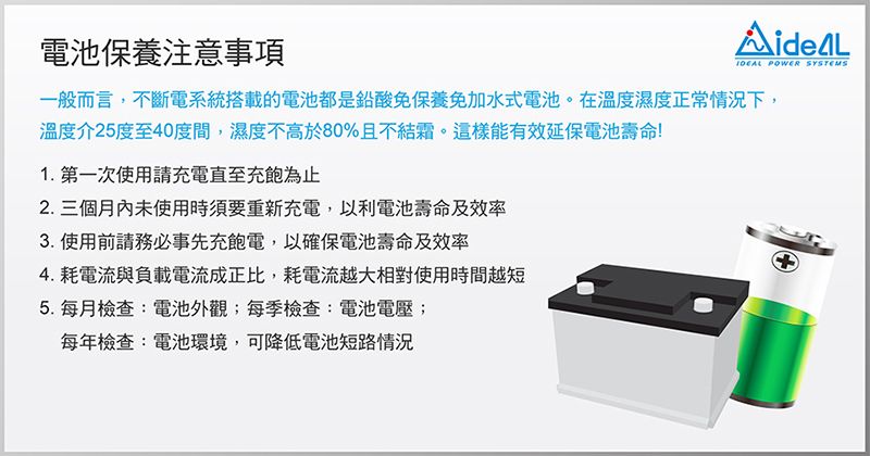 POWER SYSTEMS電池保養注意事項一般而言,不斷電系統搭載的電池都是鉛酸免保養免加水式電池。在溫度濕度正常情況下,溫度介25度至40度間,濕度不高於80%且不結霜。這樣能有效延保電池壽命!1. 第一次使用請充電直至充飽為止2. 三個月內未使用時須要重新充電,以利電池壽命及效率3.使用前請務必事先充飽電,以確保電池壽命及效率4. 耗電流與負載電流成正比,耗電流越大相對使用時間越短5. 每月檢查:電池外觀;每季檢查:電池電壓;每年檢查:電池環境,可降低電池短路情況