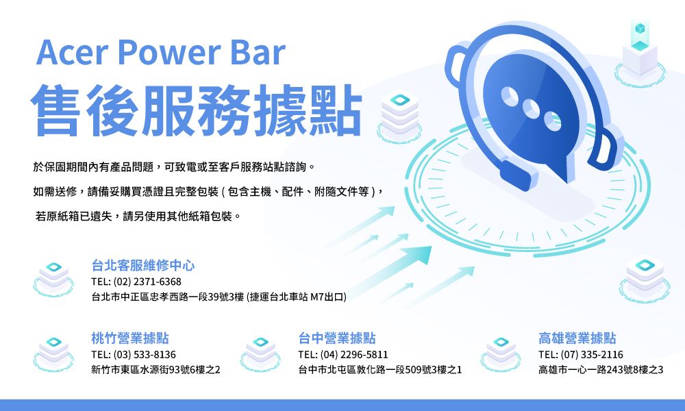 Acer Power Bar售後服務據點於保固期間內有產品問題,可致電或至客戶服務站點諮詢。如需送修,請備妥購買憑證且完整包裝(包含主機、配件、附隨文件等),若原紙箱已遺失,請另使用其他紙箱包裝。台北客服維修中心TEL: (02) 2371-6368台北市中正區忠孝西路一段39號3樓(捷運台北車站M7出口)桃竹營業據點TEL: (03) 533-8136台中營業據點TEL:(04)2296-5811新竹市東區水源街93號6樓之2台中市北屯區敦化路一段509號3樓之1高雄營業據點TEL: (07)335-2116高雄市一心一路243號8樓之3