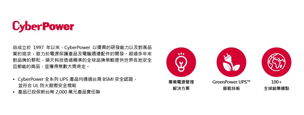 CyberPower自成立於1997 年以來,CyberPower 以優異的研發能力以及對高品質的追求,致力於電源保護產品及電腦週邊配件的開發。經過多年來對品牌的耕耘,碩天科技透過精準的全球品牌策略提供世界各地安全且節能的商品,並獲得無數大獎肯定。CyberPower 全系列 UPS 產品均通過台灣 BSMI 安全認證,並符合 UL 防火耐燃安全規範專業電源管理解決方案GreenPower UPS100+節能技術全球銷售據點 產品已投保新台幣2,000萬元產品責任險