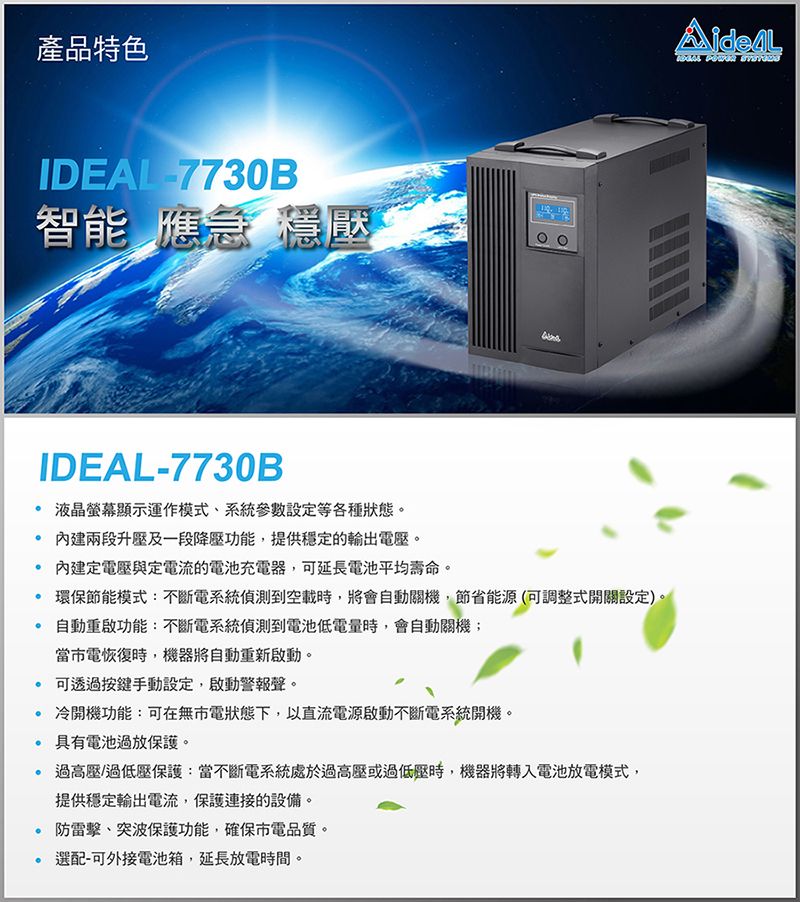 產品特色IDEAL7730B智能 應急 穩壓IDEAL-7730B 液晶螢幕顯示運作模式、系統參數設定等各種狀態。 兩段升壓及一段降壓功能,提供穩定的電壓。內建定電壓與定電流的電池充電器,可延長電池平均壽命。 環保節能模式:不斷電系統偵測到空載時,將會自動關機,節省能源(可調整式開關設定)。自動重啟功能:不斷電系統偵測到電池低電量時,會自動關機;當電恢復時,機器將自動重新啟動。 可透過按鍵手動設定,啟動警報聲。 冷開機功能:可在無市電狀態下,以直流電源啟動不斷電系統開機。 具有電池過放保護。過高壓/過低壓保護:當不斷電系統處於過高壓或過低壓時,機器將轉入電池放電模式,提供穩定輸出電流,保護連接的設備。 防雷擊、突波保護功能,確保市電品質。選配-可外接電池箱,延長放電時間。