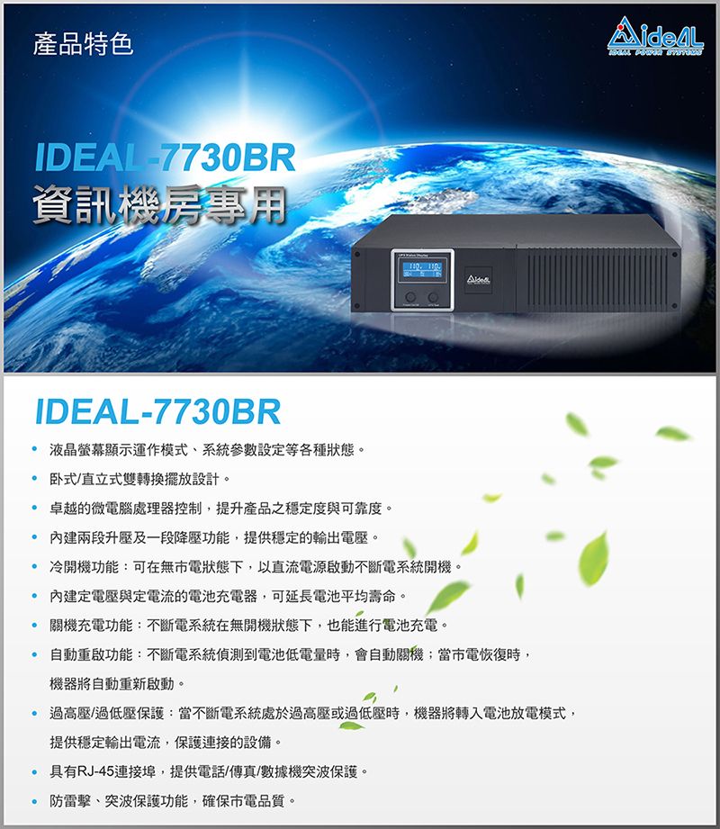 產品特色IDEAL7730BR資訊機房專用IDEAL-7730BR 液晶螢幕顯示運作模式系統參數設定等各種狀態。 卧式/直立式雙轉換擺放設計。 卓越的微電腦處理器控制,提升產品之穩定度與可靠度。 兩段升壓及一段降壓功能,提供穩定的輸出電壓。 冷開機功能:可在無市電狀態下,以直流電源啟動不斷電系統開機。 內建定電壓與定電流的電池充電器,可延長電池平均壽命。 關機充電功能:不斷電系統在無開機狀態下,也能進行電池充電。 自動重啟功能:不斷電系統到電池低電量時,會自動關機;當市電恢復時,機器將自動重新啟動。過高壓/過低壓保護:當不斷電系統處於過高壓或過低壓時,機器將轉入電池放電模式,提供穩定輸出電流,保護連接的設備。 具有RJ-45連接埠,提供電話/傳真/數據機突波保護。防雷擊、突波保護功能,確保電品質。