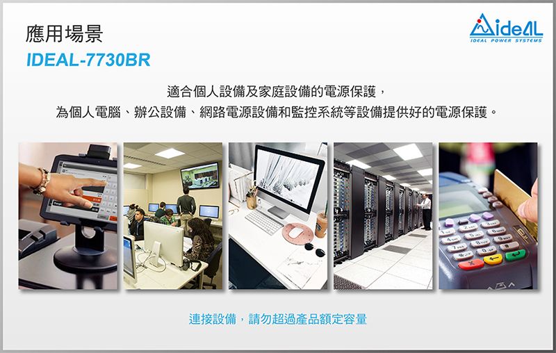 應用場景-7730BRIDEAL POWER SYSTEMS適合個人設備及家庭設備的電源保護,為個人電腦辦公設備、網路電源設備和監控系統等設備提供好的電源保護。連接設備,請勿超過產品額定容量