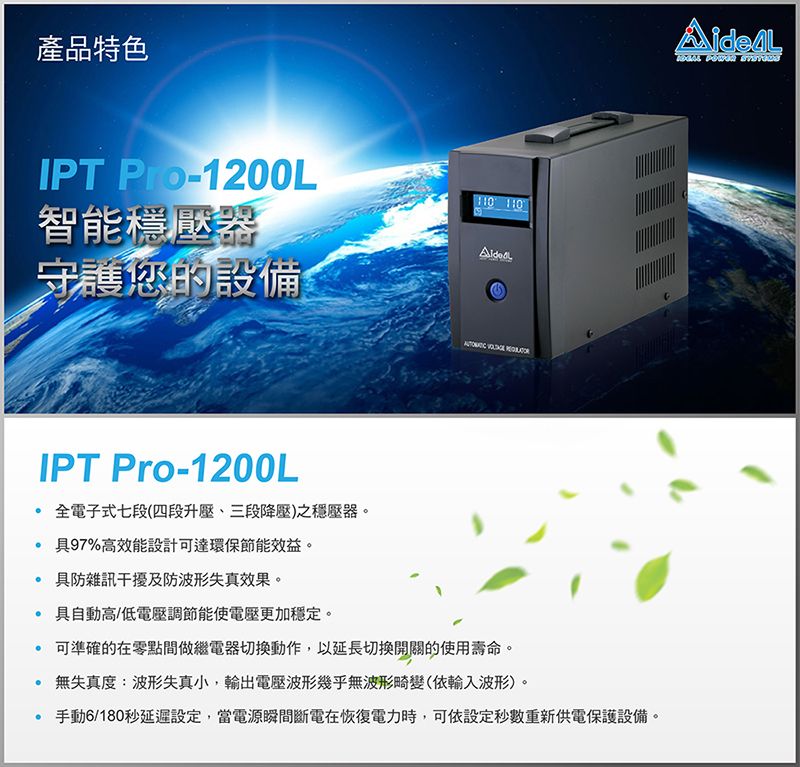 產品特色IPT -1200L智能穩壓器守護您的設備   IPT Pro-1200L全電子式七段(四段升壓、三段降壓)之穩壓器。 97%高效能設計達環保節能效益。 防雜訊干擾及防波形失真效果。 自動高/低電壓調節能使電壓更加穩定。 可準確的在零點間做繼電器切換動作,以延長切換開關的使用壽命。無失真度:波形失真小,電壓波形幾乎無波形畸變(依輸入波形)。 手動6/180秒延遲設定,當電源瞬間斷電在恢復電力時,可依設定秒數重新供電保護設備。