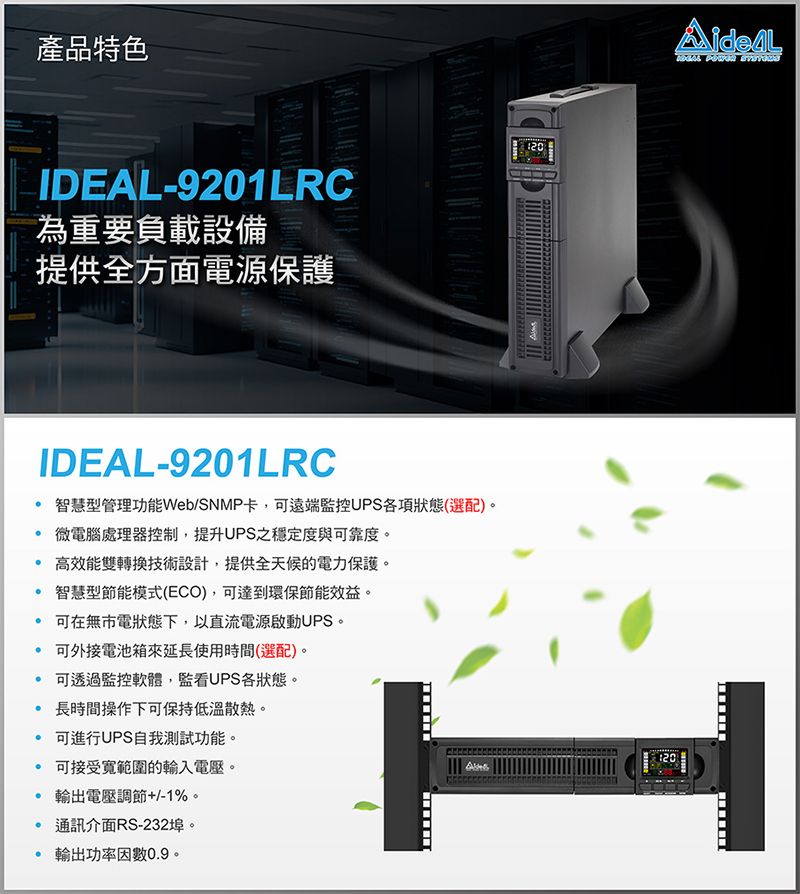 產品特色IDEAL-9201LRC為重要負載設備三提供全方面電源保護IDEAL-9201LRC智慧型管理功能Web/SNMP卡,可遠端監控UPS各項狀態(選配)。 微電腦處理器控制,提升UPS之穩定度與可靠度。 高效能雙轉換技術設計,提供全天候的電力保護。智慧型節能模式(ECO),可達到環保節能效益。 可在無市電狀態下,以直流電源啟動UPS。 可外接電池箱來延長使用時間(選配)。 可透過監控軟體,監看UPS各狀態。 長時間操作下可保持低溫散熱。 可進行UPS自我測試功能。可接受範圍的輸入電壓。 電壓調節+/-1%。 通訊介面RS-232埠。 輸出功率因數0.9。