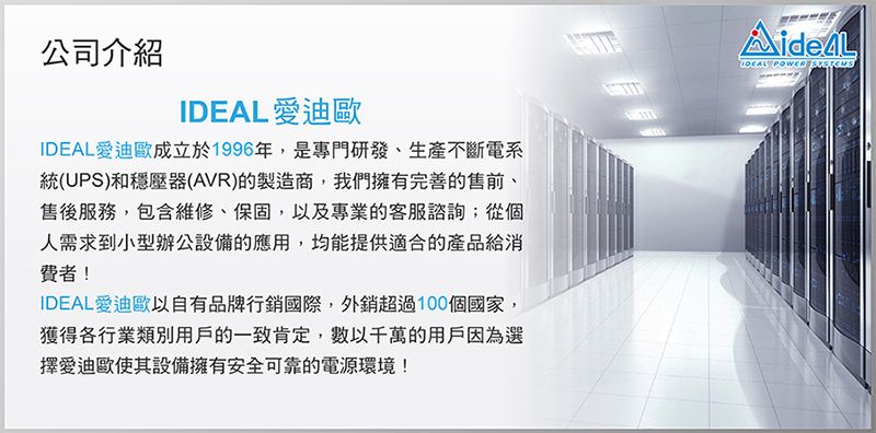 公司介紹 愛迪歐IDEAL愛迪歐成立於1996年,是專門研發、生產不斷電系統(UPS)和穩壓器(AVR)的製造商,我們擁有完善的售前、售後服務,包含維修、保固,以及專業的客服諮詢;從個人需求到小型辦公設備的應用,均能提供適合的產品給消費者!IDEAL 愛迪歐以自有品牌行銷國際,外銷超過100個國家,獲得各行業類別用戶的一致肯定,數以千萬的用戶因為選擇愛迪歐使其設備擁有安全可靠的電源環境!IDEAL POWER