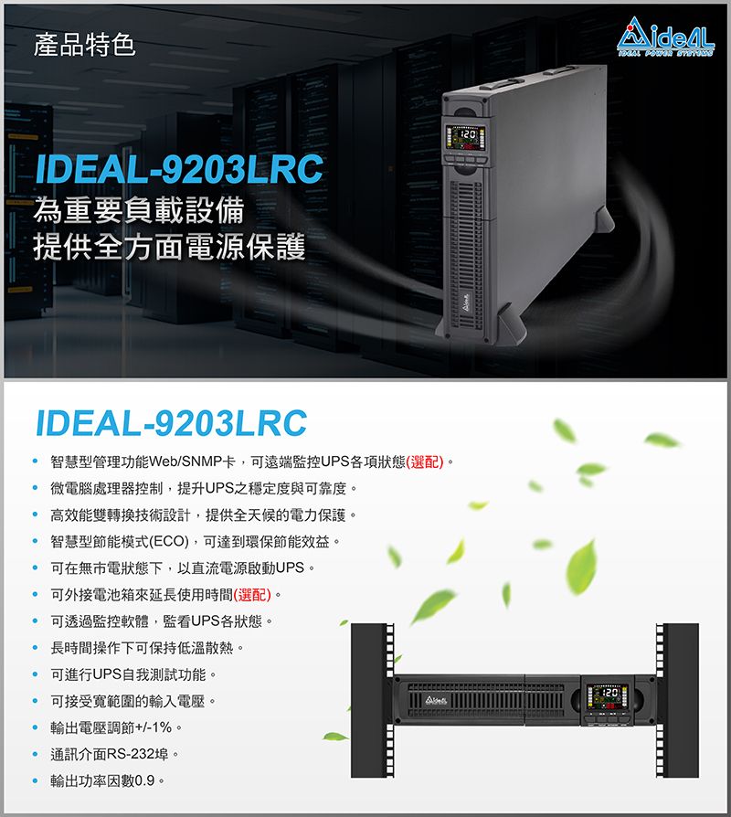 產品特色-9203LRC為重要負載設備提供全方面電源保護IDEAL-9203LRC智慧型管理功能Web/SNMP卡,可遠端監控UPS各項狀態(選配)。 微電腦處理器控制,提升UPS之穩定度與可靠度。高效能雙轉換技術設計,提供全天候的電力保護。智慧型節能模式(ECO),可達到環保節能效益。 可在無市電狀態下,以直流電源啟動UPS。 可外接電池箱來延長使用時間(選配)。 可透過監控軟體,監看UPS各狀態。 長時間操作下可保持低溫散熱。 可進行UPS自我測試功能。可接受範圍的輸入電壓。 電壓調節+/-1%。通訊介面RS-232埠。輸出功率因數0.9。IDEAL